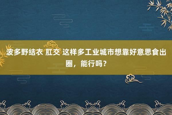 波多野结衣 肛交 这样多工业城市想靠好意思食出圈，能行吗？