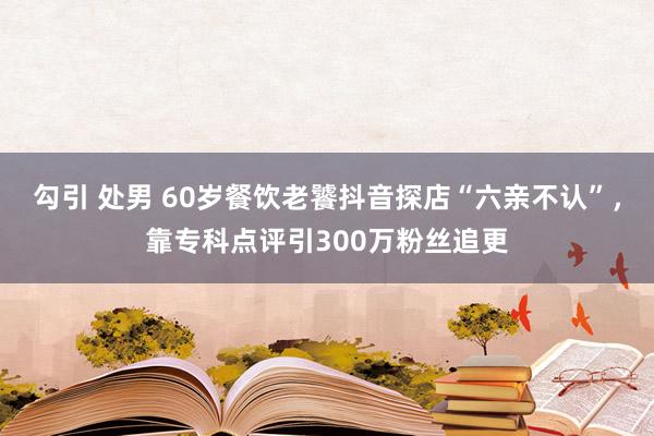 勾引 处男 60岁餐饮老饕抖音探店“六亲不认”，<a href=