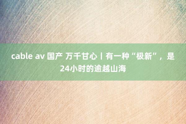 cable av 国产 万千甘心丨有一种“极新”，是24小时的逾越山海