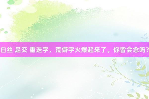 白丝 足交 重迭字，荒僻字火爆起来了。你皆会念吗？